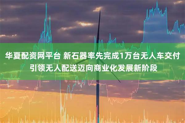华夏配资网平台 新石器率先完成1万台无人车交付 引领无人配送迈向商业化发展新阶段