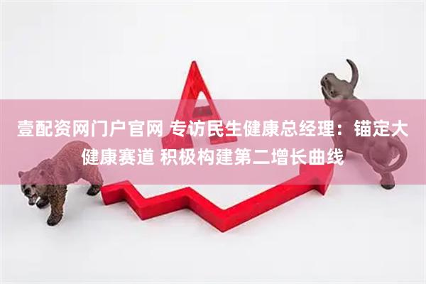 壹配资网门户官网 专访民生健康总经理：锚定大健康赛道 积极构建第二增长曲线