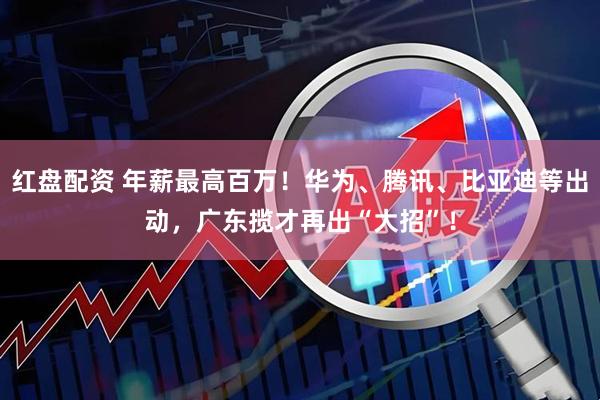 红盘配资 年薪最高百万！华为、腾讯、比亚迪等出动，广东揽才再出“大招”！