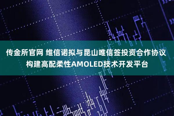 传金所官网 维信诺拟与昆山唯信签投资合作协议 构建高配柔性AMOLED技术开发平台