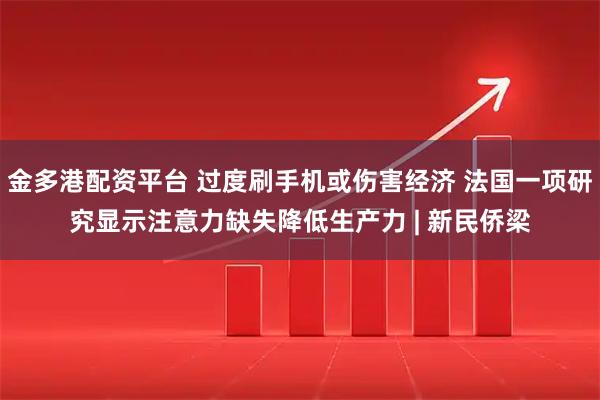 金多港配资平台 过度刷手机或伤害经济 法国一项研究显示注意力缺失降低生产力 | 新民侨梁