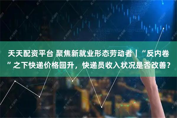 天天配资平台 聚焦新就业形态劳动者｜“反内卷”之下快递价格回升，快递员收入状况是否改善？