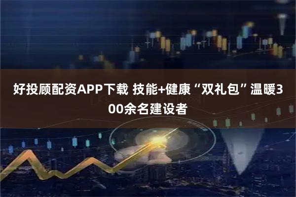 好投顾配资APP下载 技能+健康“双礼包”温暖300余名建设者
