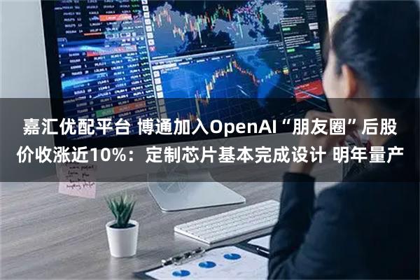 嘉汇优配平台 博通加入OpenAI“朋友圈”后股价收涨近10%：定制芯片基本完成设计 明年量产