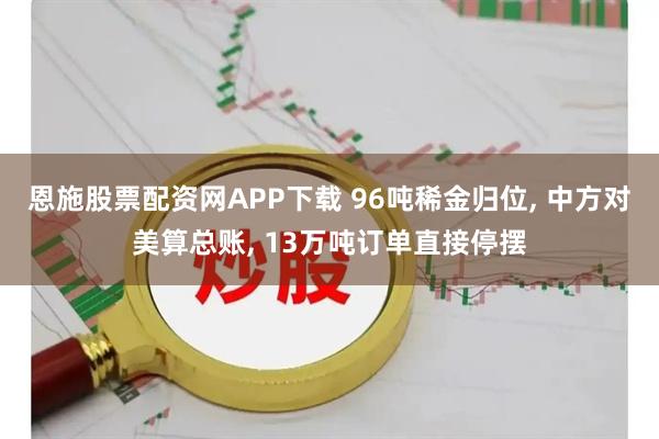恩施股票配资网APP下载 96吨稀金归位, 中方对美算总账, 13万吨订单直接停摆