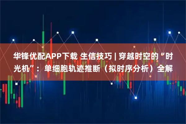 华锋优配APP下载 生信技巧 | 穿越时空的“时光机”：单细胞轨迹推断（拟时序分析）全解