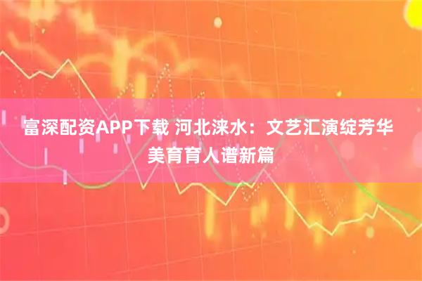 富深配资APP下载 河北涞水：文艺汇演绽芳华 美育育人谱新篇
