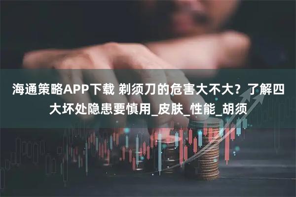 海通策略APP下载 剃须刀的危害大不大？了解四大坏处隐患要慎用_皮肤_性能_胡须