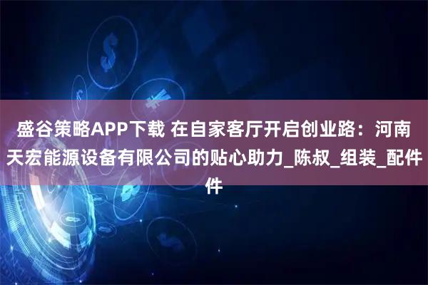盛谷策略APP下载 在自家客厅开启创业路：河南天宏能源设备有限公司的贴心助力_陈叔_组装_配件