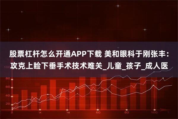 股票杠杆怎么开通APP下载 美和眼科于刚张丰：攻克上睑下垂手术技术难关_儿童_孩子_成人医