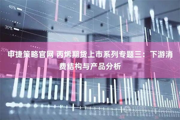 申捷策略官网 丙烯期货上市系列专题三：下游消费结构与产品分析