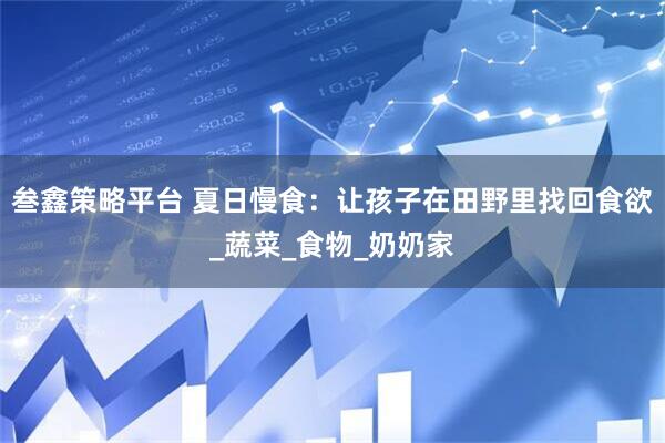 叁鑫策略平台 夏日慢食：让孩子在田野里找回食欲_蔬菜_食物_奶奶家