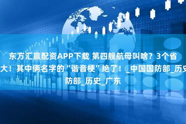东方汇赢配资APP下载 第四艘航母叫啥？3个省可能性大！其中俩名字的“谐音梗”绝了！_中国国防部_历史_广东