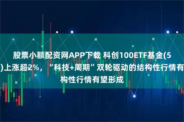 股票小额配资网APP下载 科创100ETF基金(588220)上涨超2%，“科技+周期”双轮驱动的结构性行情有望形成