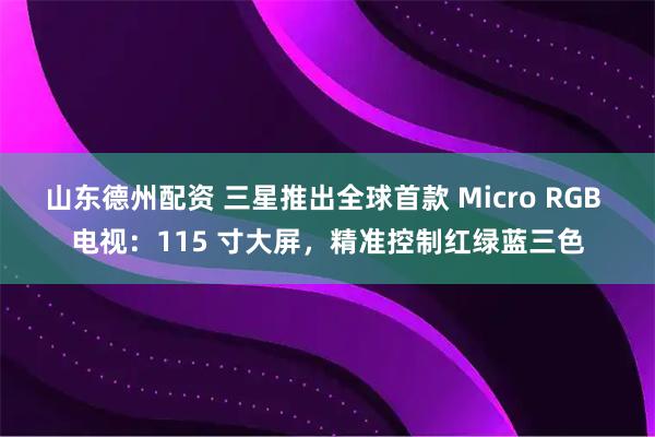 山东德州配资 三星推出全球首款 Micro RGB 电视：115 寸大屏，精准控制红绿蓝三色