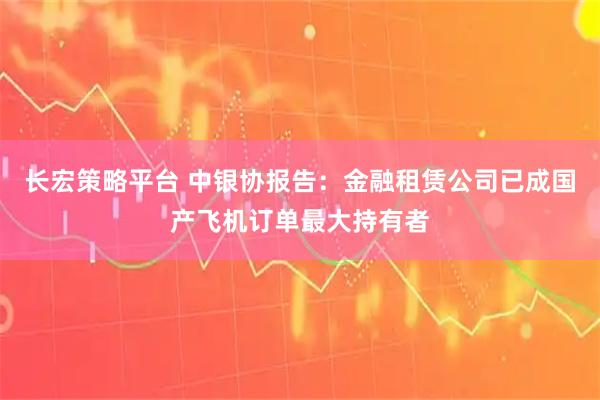 长宏策略平台 中银协报告：金融租赁公司已成国产飞机订单最大持有者