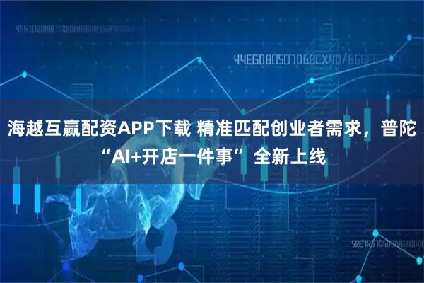 海越互赢配资APP下载 精准匹配创业者需求，普陀“AI+开店一件事” 全新上线